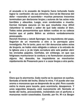 el acusado o la acusada de brujería fuera torturado hasta
lograr la «confesión» de sus crímenes. Con tal de liberarse del
dolor —razonaba el sacerdote— muchas personas inocentes
terminaban por declararse brujos y autores de los actos más
horribles y absurdos. Luego, eran condenados a muerte.
Corrían tiempos oscuros en los que resultaba muy difícil
vislumbrar la verdad y saber de qué lado estaba el bien.
Todos estos pensamientos que daban vueltas en su cabeza
hacían que el padre Bóhm se sintiera verdaderamente
preocupado.
Henrich Krames y Jakob Sprenger, los inquisidores del papa,
llegarían de un momento a otro a la parroquia para
investigarla. Por lo tanto, para re-t ibir denuncias sobre actos
de brujería, se había visto obligado a colocar a la entrada de
la Iglesia una c; ja de triple cerradura qtie solo podían abrir
los enviados papales. Confiaba, sin embargo, en que sus
feligreses mantuvieran la cordura y no formularan acusación
alguna. Así, deseaba, los inquisidores se marcharían
rápidamente de Prossneck para ir a cazar brujas a otra parte.



II

Claro que lo atormenta. Cada noche se le aparece en sueños.
Sentada al borde del lecho, Eloísa lo mira. Y él puede oler ese
aroma a manzanas que se desprende de su piel. Pero cuando
estira la mano para tocarla, para acariciarla, desaparece. Y
unos segundos después, está nuevamente allí. Sentada al
borde del lecho, provocándolo, incitándolo con el perfume a
manzanas recién cosechadas. Cuando, por fin. M n.is Berger

                                57
 