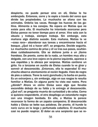 despierta, no puede pensar sino en elL Eloísa lo ha
embrujado. Entonces, corre y la espía a través del cerco que
divide las propiedades. La muchacha se afana con los
animales. Ordeña las vacas. Recoge los huevos de las ga-
llina. Alimenta a los conejos. No repara en Matías que no
existe para ella. El muchacho ha intentado acercarse pero
Eloísa parece no tener tiempo para el amor. Vive sola con la
abuela y trabaja, siempre trabaja. Sin embargo, esta
mañana algo distinto sucede. Esta mañana, Matías la ve
—cosa rara— abandonar sus tareas y encaminarse hacia el
bosque. ¿Qué irá a hacer allí?, se pregunta. Decide seguirla.
La muchacha camina de prisa y él va tras sus pasos, ocultán-
dose cuidadosamente. Ella se detiene junto a un ¡llamo
frondoso. De pronto, como de la nada, un hombre muy alto y
delgado, con una leve cojera en la pierna izquierda, aparece a
sus espaldas y la abraza por sorpresa. Matías contiene un
grito. Va a lanzarse en auxilio de Eloísa cuando la ve girar y
sonreír al desconocido. ¡Entonces, ella lo esperaba! El mu-
chacho observa atentamente al recién llegado. Viste de negro
de pies a cabeza. Tiene la nariz ganchuda y la barba en punta.
Es un extranjero y, sin embargo, algo en sus rasgos le resulta
familiar a Matías. En alguna parte ha visto ese rostro. Pero
¿dónde? Ahora ve cómo Eloísa saca algo que llevaba
escondido debajo de su falda y lo entrega al desconocido.
¿Qué es?, se pregunta muerto de curiosidad y de celos. Como
si quisiera responderle, el otro despliega un estandarte negro
con una imagen bordada. En ella, a Matías le parece
reconocer la forma de un zapato campesino. El desconocido
habla y Eloísa se bebe sus palabras. De pronto, él hunde la
nariz curva en la larga y perfumada cabellera. El muchacho
casi no puede respirar. El dolor es una serpiente que se re-

                               58
 