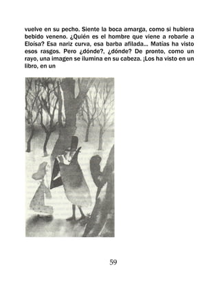 vuelve en su pecho. Siente la boca amarga, como si hubiera
bebido veneno. ¿Quién es el hombre que viene a robarle a
Eloísa? Esa nariz curva, esa barba afilada... Matías ha visto
esos rasgos. Pero ¿dónde?, ¿dónde? De pronto, como un
rayo, una imagen se ilumina en su cabeza. ¡Los ha visto en un
libro, en un




                              59
 