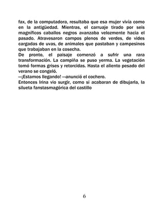 fax, de la computadora, resultaba que esa mujer vivía como
en la antigüedad. Mientras, el carruaje tirado por seis
magníficos caballos negros avanzaba velozmente hacia el
pasado. Atravesaron campos plenos de verdes, de vides
cargadas de uvas, de animales que pastaban y campesinos
que trabajaban en la cosecha.
De pronto, el paisaje comenzó a sufrir una rara
transformación. La campiña se puso yerma. La vegetación
tomó formas grises y retorcidas. Hasta el aliento pesado del
verano se congeló.
—¡Estamos llegando! —anunció el cochero.
Entonces Irina vio surgir, como si acabaran de dibujarla, la
silueta fanstasmagórica del castillo




                              6
 