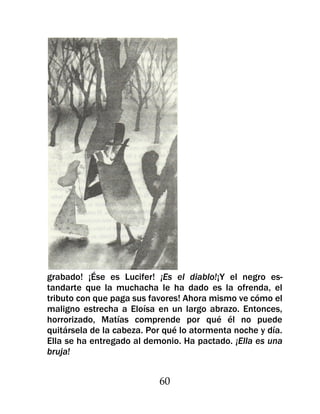 grabado! ¡Ése es Lucifer! ¡Es el diablo!¡Y el negro es-
tandarte que la muchacha le ha dado es la ofrenda, el
tributo con que paga sus favores! Ahora mismo ve cómo el
maligno estrecha a Eloísa en un largo abrazo. Entonces,
horrorizado, Matías comprende por qué él no puede
quitársela de la cabeza. Por qué lo atormenta noche y día.
Ella se ha entregado al demonio. Ha pactado. ¡Ella es una
bruja!


                           60
 