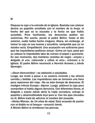 III

Dispuso la caja a la entrada de la Iglesia. Bastaba con colocar
dentro un papelito enrollado con el nombre de la bruja, el
hecho del que se la acusaba y la fecha en que había
sucedido. Para facilitarlas, las denuncias podían ser
anónimas. Por suerte, pensó el padre Böhm, hasta el día
anterior, nadie había hecho ninguna. Ahora, sin embargo, al
tomar la caja en sus manos y sacudirla, comprobó que ya no
estaba vacía. Empalideció. Una acusación era suficiente para
que los inquisidores pudieran actuar. Como un rayo, pasó por
su cabeza la improbable idea de extraer el papel y quemarlo.
En ese momento, dos hombres vestidos de negro —enjuto y
delgado el uno, rubicundo y rollizo el otro— entraron a la
Iglesia. El padre Böhm reconoció a Henrich Krames y Jakob
Sprenger.

—¡Sean bienvenidos! —se adelantó a saludados.
Luego, los invitó a pasar a su austera vivienda y les ofreció
comida y bebida. Los inquisidores solo se tomaron una hora
para reponerse del viaje. «No es éste tiempo de descanso. El
maligno infecta Europa», dijeron. Luego, pidieron la caja para
comprobar si había alguna denuncia. Con diferentes llaves, el
delgado y enjuto Jakob abrió la triple cerradura, extrajo el
papelito y desenrollándolo leyó para sí. Con los ojos clavados
en él, Böhm trató de adivinar el nombre del acusado.
—Eloísa Münzer, de 14 años de edad. Está acusada de pactar
con el diablo en el bosque —anunció Jakob.
A Martín Böhm le temblaron las piernas.

                               61
 