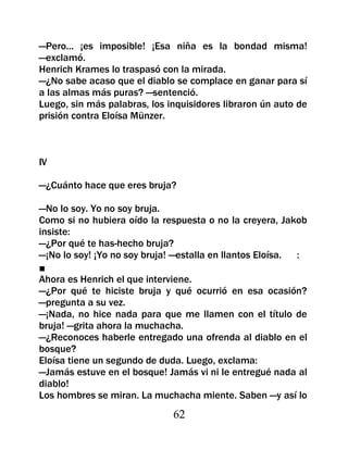 —Pero... ¡es imposible! ¡Esa niña es la bondad misma!
—exclamó.
Henrich Krames lo traspasó con la mirada.
—¿No sabe acaso que el diablo se complace en ganar para sí
a las almas más puras? —sentenció.
Luego, sin más palabras, los inquisidores libraron ún auto de
prisión contra Eloísa Münzer.



IV

—¿Cuánto hace que eres bruja?

—No lo soy. Yo no soy bruja.
Como si no hubiera oído la respuesta o no la creyera, Jakob
insiste:
—¿Por qué te has-hecho bruja?
—¡No lo soy! ¡Yo no soy bruja! —estalla en llantos Eloísa. :
■
Ahora es Henrich el que interviene.
—¿Por qué te hiciste bruja y qué ocurrió en esa ocasión?
—pregunta a su vez.
—¡Nada, no hice nada para que me llamen con el título de
bruja! —grita ahora la muchacha.
—¿Reconoces haberle entregado una ofrenda al diablo en el
bosque?
Eloísa tiene un segundo de duda. Luego, exclama:
—Jamás estuve en el bosque! Jamás vi ni le entregué nada al
diablo!
Los hombres se miran. La muchacha miente. Saben —y así lo
                              62
 
