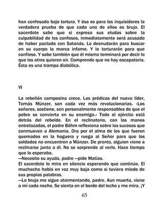 han confesado bajo tortura. Y ésa es para los inquisidores la
verdadera prueba de que cada uno de ellos es brujo. El
sacerdote sabe que si expresa sus eludas sobre la
culpabilidad de los confesos, inmediatamente será acusado
de haber pactado con Satanás. Lo desnudarán para buscar
en su cuerpo la marca infame. Y lo torturarán para que
confiese. Y sabe también que él mismo terminará por decir lo
que los otros quieren oír. Comprende que no hay escapatoria.
Ésta es una trampa diabólica.



VI

La rebelión campesina crece. Las prédicas del nuevo líder,
Tomás Münzer, son cada vez más revolucionarias. «Los
señores, sostiene, son personalmente responsables de que el
pobre se convierta en su enemigo.» Todo el ejército está
detrás del rebelde. En el reclinatorio, con las manos
entrelazadas, el padre Böhm reflexiona sobre los sucesos que
conmueven a Alemania. Ora por el alma de los que fueron
quemados en la hoguera y ruega al Señor para que los
soldados no encuentren a Münzer. De pronto, alguien viene a
reclinarse junto a él. No se sorprende al verlo. Hace tiempo
que lo esperaba.
—Necesito su ayuda, padre —pide Matías.
El sacerdote lo mira en silencio esperando que continúe. El
muchacho habla en voz muy baja como si tuviera miedo de
sus propias palabras.
—La bruja me sigue atormentando, padre. Aun muerta, viene
a mí cada noche. Se sienta en el borde del lecho y me mira. ¡Y

                               65
 