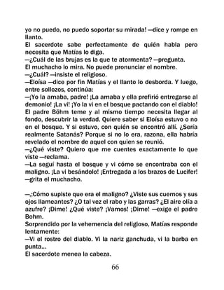yo no puedo, no puedo soportar su mirada! —dice y rompe en
llanto.
El sacerdote sabe perfectamente de quién habla pero
necesita que Matías lo diga.
—¿Cuál de las brujas es la que te atormenta? —pregunta.
El muchacho lo mira. No puede pronunciar el nombre.
—¿Cuál? —insiste el religioso.
—Eloísa —dice por fin Matías y el llanto lo desborda. Y luego,
entre sollozos, continúa:
—¡Yo la amaba, padre! ¡La amaba y ella prefirió entregarse al
demonio! ¡La vi! ¡Yo la vi en el bosque pactando con el diablo!
El padre Böhm teme y al mismo tiempo necesita llegar al
fondo, descubrir la verdad. Quiere saber si Eloísa estuvo o no
en el bosque. Y si estuvo, con quién se encontró allí. ¿Sería
realmente Satanás? Porque si no lo era, razona, ella habría
revelado el nombre de aquel con quien se reunió.
—¿Qué viste? Quiero que me cuentes exactamente lo que
viste —reclama.
—La seguí hasta el bosque y vi cómo se encontraba con el
maligno. ¡La vi besándolo! ¡Entregada a los brazos de Lucifer!
—grita el muchacho.

—,;Cómo supiste que era el maligno? ¿Viste sus cuernos y sus
ojos llameantes? ¿O tal vez el rabo y las garras? ¿El aire olía a
azufre? ¡Dime! ¿Qué viste? ¡Vamos! ¡Dime! —exige el padre
Bohm.
Sorprendido por la vehemencia del religioso, Matías responde
lentamente:
—Vi el rostro del diablo. Vi la nariz ganchuda, vi la barba en
punta...
El sacerdote menea la cabeza.

                                66
 