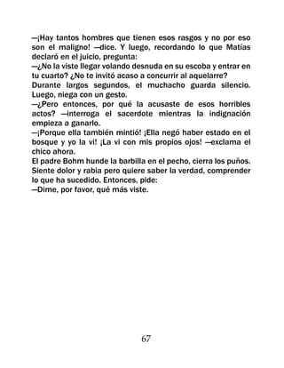 —¡Hay tantos hombres que tienen esos rasgos y no por eso
son el maligno! —dice. Y luego, recordando lo que Matías
declaró en el juicio, pregunta:
—¿No la viste llegar volando desnuda en su escoba y entrar en
tu cuarto? ¿No te invitó acaso a concurrir al aquelarre?
Durante largos segundos, el muchacho guarda silencio.
Luego, niega con un gesto.
—¿Pero entonces, por qué la acusaste de esos horribles
actos? —interroga el sacerdote mientras la indignación
empieza a ganarlo.
—¡Porque ella también mintió! ¡Ella negó haber estado en el
bosque y yo la vi! ¡La vi con mis propios ojos! —exclama el
chico ahora.
El padre Bohm hunde la barbilla en el pecho, cierra los puños.
Siente dolor y rabia pero quiere saber la verdad, comprender
lo que ha sucedido. Entonces, pide:
—Dime, por favor, qué más viste.




                               67
 