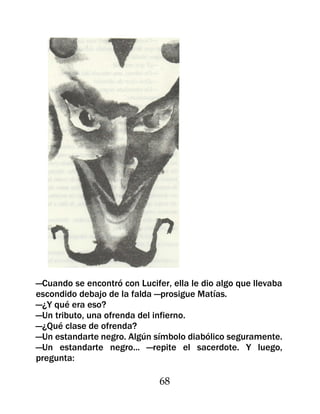 —Cuando se encontró con Lucifer, ella le dio algo que llevaba
escondido debajo de la falda —prosigue Matías.
—¿Y qué era eso?
—Un tributo, una ofrenda del infierno.
—¿Qué clase de ofrenda?
—Un estandarte negro. Algún símbolo diabólico seguramente.
—Un estandarte negro... —repite el sacerdote. Y luego,
pregunta:

                              68
 
