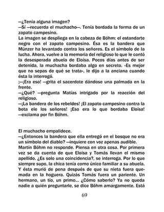 —¿Tenía alguna imagen?
—Sí —recuerda el muchacho—. Tenía bordada la forma de un
zapato campesino.
La imagen se despliega en la cabeza de Bóhm: el estandarte
negro con el zapato campesino. Ésa es la bandera que
Münzer ha levantado contra los señores. Es el símbolo de la
lucha. Ahora, vuelve a la memoria del religioso lo que le contó
la desesperada abuela de Eloísa. Pocos días antes de ser
detenida, la muchacha bordaba algo en secreto. «Es mejor
que no sepas de qué se trata», le dijo a la anciana cuando
ésta la interrogó.
;—¡Era eso! —grita el sacerdote dándose una palmada en la
frente.
—¿Qué? —pregunta Matías intrigado por la reacción del
religioso.
—¡La bandera de los rebeldes! ¡El zapato campesino contra la
bota ele los señores! ¡Eso era lo que bordaba Eloísa!
—exclama por fin Bóhm.


El muchacho empalidece.
—¿Entonces la bandera que ella entregó en el bosque no era
un símbolo del diablo? —inquiere con voz apenas audible.
Martín Böhm no responde. Piensa en otra cosa. Por primera
vez se da cuenta de que Eloísa y Tomás llevan el mismo
apellido. ¿Es solo una coincidencia?, se interroga. Por lo que
siempre supo, la chica tenía como único familiar a su abuela.
Y ésta murió de pena después de que su nieta fuera que-
mada en la hoguera. Quizás Tomás fuera un pariente. Un
hermano, un tío, un primo... ¿Cómo saberlo? Ya no queda
nadie a quién preguntarle, se dice Böhm amargamente. Está

                               69
 