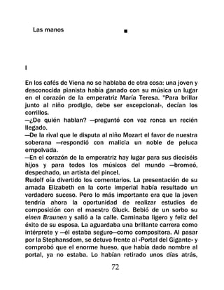Las manos                       ■




I

En los cafés de Viena no se hablaba de otra cosa: una joven y
desconocida pianista había ganado con su música un lugar
en el corazón de la emperatriz María Teresa. "Para brillar
junto al niño prodigio, debe ser excepcional», decían los
corrillos.
—¿De quién hablan? —preguntó con voz ronca un recién
llegado.
—De la rival que le disputa al niño Mozart el favor de nuestra
soberana —respondió con malicia un noble de peluca
empolvada.
—En el corazón de la emperatriz hay lugar para sus dieciséis
hijos y para todos los músicos del mundo —bromeó,
despechado, un artista del pincel.
Rudolf oía divertido los comentarios. La presentación de su
amada Elizabeth en la corte imperial había resultado un
verdadero suceso. Pero lo más importante era que la joven
tendría ahora la oportunidad de realizar estudios de
composición con el maestro Gluck. Bebió de un sorbo su
einen Braunen y salió a la calle. Caminaba ligero y feliz del
éxito de su esposa. La aguardaba una brillante carrera como
intérprete y —él estaba seguro—como compositora. Al pasar
por la Stephansdom, se detuvo frente al «Portal del Gigante» y
comprobó que el enorme hueso, que había dado nombre al
portal, ya no estaba. Lo habían retirado unos días atrás,
                               72
 
