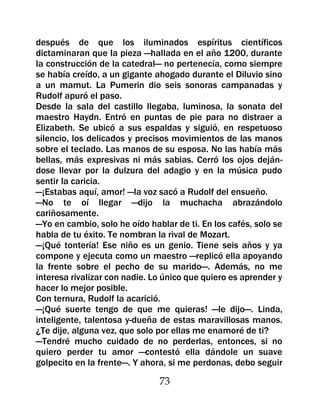 después de que los iluminados espíritus científicos
dictaminaran que la pieza —hallada en el año 1200, durante
la construcción de la catedral— no pertenecía, como siempre
se había creído, a un gigante ahogado durante el Diluvio sino
a un mamut. La Pumerin dio seis sonoras campanadas y
Rudolf apuró el paso.
Desde la sala del castillo llegaba, luminosa, la sonata del
maestro Haydn. Entró en puntas de pie para no distraer a
Elizabeth. Se ubicó a sus espaldas y siguió, en respetuoso
silencio, los delicados y precisos movimientos de las manos
sobre el teclado. Las manos de su esposa. No las había más
bellas, más expresivas ni más sabias. Cerró los ojos deján-
dose llevar por la dulzura del adagio y en la música pudo
sentir la caricia.
—¡Estabas aquí, amor! —la voz sacó a Rudolf del ensueño.
—No te oí llegar —dijo la muchacha abrazándolo
cariñosamente.
—Yo en cambio, solo he oído hablar de ti. En los cafés, solo se
habla de tu éxito. Te nombran la rival de Mozart.
—¡Qué tontería! Ese niño es un genio. Tiene seis años y ya
compone y ejecuta como un maestro —replicó ella apoyando
la frente sobre el pecho de su marido—. Además, no me
interesa rivalizar con nadie. Lo único que quiero es aprender y
hacer lo mejor posible.
Con ternura, Rudolf la acarició.
—¡Qué suerte tengo de que me quieras! —le dijo—. Linda,
inteligente, talentosa y-dueña de estas maravillosas manos.
¿Te dije, alguna vez, que solo por ellas me enamoré de ti?
—Tendré mucho cuidado de no perderlas, entonces, si no
quiero perder tu amor —contestó ella dándole un suave
golpecito en la frente—. Y ahora, si me perdonas, debo seguir

                               73
 