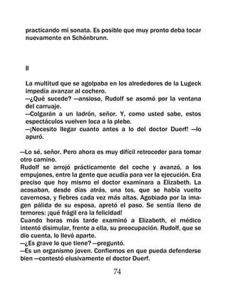 practicando mi sonata. Es posible que muy pronto deba tocar
 nuevamente en Schónbrunn.



 II

 La multitud que se agolpaba en los alrededores de la Lugeck
 impedía avanzar al cochero.
 —¿Qué sucede? —ansioso, Rudolf se asomó por la ventana
 del carruaje.
 —Colgarán a un ladrón, señor. Y, como usted sabe, estos
 espectáculos vuelven loca a la plebe.
 —¡Necesito llegar cuanto antes a lo del doctor Duerf! —lo
 apuró.

—Lo sé, señor. Pero ahora es muy difícil retroceder para tomar
otro camino.
Rudolf se arrojó prácticamente del coche y avanzó, a los
empujones, entre la gente que acudía para ver la ejecución. Era
preciso que hoy mismo el doctor examinara a Elizabeth. La
acosaban, desde días atrás, una tos, que se había vuelto
cavernosa, y fiebres cada vez más altas. Agobiado por la ima-
gen pálida de su esposa, apretó el paso. Se sentía lleno de
temores: ¡qué frágil era la felicidad!
Cuando horas más tarde examinó a Elizabeth, el médico
intentó disimular, frente a ella, su preocupación. Rudolf, que se
dio cuenta, lo llevó aparte.
—¿Es grave lo que tiene? —preguntó.
—Es un organismo joven. Confiemos en que pueda defenderse
bien —contestó elusivamente el doctor Duerf.

                                 74
 