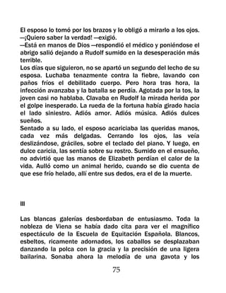 El esposo lo tomó por los brazos y lo obligó a mirarlo a los ojos.
—¡Quiero saber la verdad! —exigió.
—Está en manos de Dios —respondió el médico y poniéndose el
abrigo salió dejando a Rudolf sumido en la desesperación más
terrible.
Los días que siguieron, no se apartó un segundo del lecho de su
esposa. Luchaba tenazmente contra la fiebre, lavando con
paños fríos el debilitado cuerpo. Pero hora tras hora, la
infección avanzaba y la batalla se perdía. Agotada por la tos, la
joven casi no hablaba. Clavaba en Rudolf la mirada herida por
el golpe inesperado. La rueda de la fortuna había girado hacia
el lado siniestro. Adiós amor. Adiós música. Adiós dulces
sueños.
Sentado a su lado, el esposo acariciaba las queridas manos,
cada vez más delgadas. Cerrando los ojos, las veía
deslizándose, gráciles, sobre el teclado del piano. Y luego, en
dulce caricia, las sentía sobre su rostro. Sumido en el ensueño,
no advirtió que las manos de Elizabeth perdían el calor de la
vida. Aulló como un animal herido, cuando se dio cuenta de
que ese frío helado, allí entre sus dedos, era el de la muerte.



III

Las blancas galerías desbordaban de entusiasmo. Toda la
nobleza de Viena se había dado cita para ver el magnífico
espectáculo de la Escuela de Equitación Española. Blancos,
esbeltos, ricamente adornados, los caballos se desplazaban
danzando la polca con la gracia y la precisión de una ligera
bailarina. Sonaba ahora la melodía de una gavota y los

                                  75
 