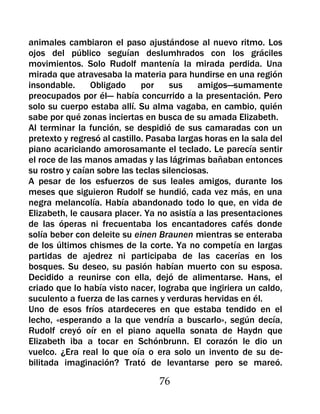 animales cambiaron el paso ajustándose al nuevo ritmo. Los
ojos del público seguían deslumhrados con los gráciles
movimientos. Solo Rudolf mantenía la mirada perdida. Una
mirada que atravesaba la materia para hundirse en una región
insondable.     Obligado      por    sus    amigos—sumamente
preocupados por él— había concurrido a la presentación. Pero
solo su cuerpo estaba allí. Su alma vagaba, en cambio, quién
sabe por qué zonas inciertas en busca de su amada Elizabeth.
Al terminar la función, se despidió de sus camaradas con un
pretexto y regresó al castillo. Pasaba largas horas en la sala del
piano acariciando amorosamante el teclado. Le parecía sentir
el roce de las manos amadas y las lágrimas bañaban entonces
su rostro y caían sobre las teclas silenciosas.
A pesar de los esfuerzos de sus leales amigos, durante los
meses que siguieron Rudolf se hundió, cada vez más, en una
negra melancolía. Había abandonado todo lo que, en vida de
Elizabeth, le causara placer. Ya no asistía a las presentaciones
de las óperas ni frecuentaba los encantadores cafés donde
solía beber con deleite su einen Braunen mientras se enteraba
de los últimos chismes de la corte. Ya no competía en largas
partidas de ajedrez ni participaba de las cacerías en los
bosques. Su deseo, su pasión habían muerto con su esposa.
Decidido a reunirse con ella, dejó de alimentarse. Hans, el
criado que lo había visto nacer, lograba que ingiriera un caldo,
suculento a fuerza de las carnes y verduras hervidas en él.
Uno de esos fríos atardeceres en que estaba tendido en el
lecho, «esperando a la que vendría a buscarlo», según decía,
Rudolf creyó oír en el piano aquella sonata de Haydn que
Elizabeth iba a tocar en Schónbrunn. El corazón le dio un
vuelco. ¿Era real lo que oía o era solo un invento de su de-
bilitada imaginación? Trató de levantarse pero se mareó.

                                  76
 