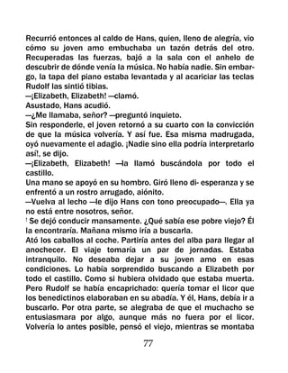 Recurrió entonces al caldo de Hans, quien, lleno de alegría, vio
cómo su joven amo embuchaba un tazón detrás del otro.
Recuperadas las fuerzas, bajó a la sala con el anhelo de
descubrir de dónde venía la música. No había nadie. Sin embar-
go, la tapa del piano estaba levantada y al acariciar las teclas
Rudolf las sintió tibias.
—¡Elizabeth, Elizabeth! —clamó.
Asustado, Hans acudió.
—¿Me llamaba, señor? —preguntó inquieto.
Sin responderle, el joven retornó a su cuarto con la convicción
de que la música volvería. Y así fue. Esa misma madrugada,
oyó nuevamente el adagio. ¡Nadie sino ella podría interpretarlo
así!, se dijo.
—¡Elizabeth, Elizabeth! —la llamó buscándola por todo el
castillo.
Una mano se apoyó en su hombro. Giró lleno di- esperanza y se
enfrentó a un rostro arrugado, aiónito.
—Vuelva al lecho —le dijo Hans con tono preocupado—. Ella ya
no está entre nosotros, señor.
! Se dejó conducir mansamente. ¿Qué sabía ese pobre viejo? Él

la encontraría. Mañana mismo iría a buscarla.
Ató los caballos al coche. Partiría antes del alba para llegar al
anochecer. El viaje tomaría un par de jornadas. Estaba
intranquilo. No deseaba dejar a su joven amo en esas
condiciones. Lo había sorprendido buscando a Elizabeth por
todo el castillo. Como si hubiera olvidado que estaba muerta.
Pero Rudolf se había encaprichado: quería tomar el licor que
los benedictinos elaboraban en su abadía. Y él, Hans, debía ir a
buscarlo. Por otra parte, se alegraba de que el muchacho se
entusiasmara por algo, aunque más no fuera por el licor.
Volvería lo antes posible, pensó el viejo, mientras se montaba

                                 77
 