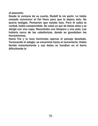 al pescante.
Desde la ventana de su cuarto, Rudolf lo vio partir. Le había
costado convencer al fiel Hans para que lo dejara solo. No
quería testigos. Pensarían que estaba loco. Pero él sabía la
verdad, había comprendido. Se calzó un par de botas altas y se
abrigó con una capa. Necesitaba una lámpara y una pala. Las
hallaría cerca de las caballerizas, donde se guardaban las
herramientas.
Hacía frío y la luna iluminaba apenas el paisaje desolado.
Tarareando el adagio, se encaminó hacia el cementerio. Había
llovido recientemente y sus botas se hundían en el barro
dificultando la




                               78
 
