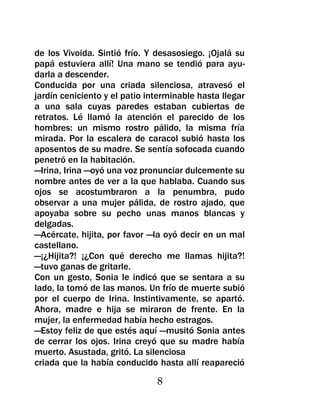 de los Vivoida. Sintió frío. Y desasosiego. ¡Ojalá su
papá estuviera allí! Una mano se tendió para ayu-
darla a descender.
Conducida por una criada silenciosa, atravesó el
jardín ceniciento y el patio interminable hasta llegar
a una sala cuyas paredes estaban cubiertas de
retratos. Lé llamó la atención el parecido de los
hombres: un mismo rostro pálido, la misma fría
mirada. Por la escalera de caracol subió hasta los
aposentos de su madre. Se sentía sofocada cuando
penetró en la habitación.
—Irina, Irina —oyó una voz pronunciar dulcemente su
nombre antes de ver a la que hablaba. Cuando sus
ojos se acostumbraron a la penumbra, pudo
observar a una mujer pálida, de rostro ajado, que
apoyaba sobre su pecho unas manos blancas y
delgadas.
—Acércate, hijita, por favor —la oyó decir en un mal
castellano.
—¡¿Hijita?! ¡¿Con qué derecho me llamas hijita?!
—tuvo ganas de gritarle.
Con un gesto, Sonia le indicó que se sentara a su
lado, la tomó de las manos. Un frío de muerte subió
por el cuerpo de Irina. Instintivamente, se apartó.
Ahora, madre e hija se miraron de frente. En la
mujer, la enfermedad había hecho estragos.
—Estoy feliz de que estés aquí —musitó Sonia antes
de cerrar los ojos. Irina creyó que su madre había
muerto. Asustada, gritó. La silenciosa
criada que la había conducido hasta allí reapareció

                               8
 