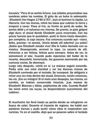 travesía." Pero él se sentía liviano. Los árboles proyectaban sus
sombras sobre las tumbas. El grito de un buho lo sobresaltó.
«Elizabeth Von Hagen 1740-1757», leyó al iluminar la lápida. La
liberaría. Con las manos, retiró las losas que cubrían la tierra y
empezó a cavar. Pese al frío, su frente se perló de sudor. Se
sentía débil y el esfuerzo era intenso. De pronto, la pala golpeó
algo duro: el ataúd donde Elizabeth yacía encerrada. Con las
pocas fuerzas que le quedaban, quitó la tierra hasta descubrir,
por completo, la caja oscura. Fue entonces cuando oyó —clara,
bella, precisa— la sonata. ¡Venía desde allí adentro! ¡Lo sabía!
¡Sabía que Elizabeth estaba viva! Ella lo había llamado con su
música. Desesperado, arrancó la tapa. La sacaría de allí.
Volverían a ser felices, felices para siempre. Antes de ver, lo
estremeció el olor. Cuando pudo reponerse del hedor de la
muerte, descubrió, horrorizado, los gusanos asomando por las
cuencas vacías. Se desmayó.
Largo rato después, volvió en sí. La música seguía sonando.
Podía oírla con total claridad y ver las blancas manos de
Elizabeth corriendo por el teclado. Se incorporó. Se obligaría a
mirar una vez más dentro del ataúd. Entonces, recién entonces,
las vio. ¡Era un milagro! Si el resto eran despojos, las manos, en
cambio, se habían conservado intactas. ¡Las manos de
Elizabeth! Blancas y tibias, palpitantes de vida. Cuando Rudolf
las tomó entre las suyas, se desprendieron suavemente del
cadáver.


El muchacho las llevó hasta su pecho donde se refugiaron en
busca de calor. Durante el trayecto de regreso, les habló con
palabras tiernas y pudo sentir cómo ellas le respondían con
caricias. Ya en el castillo, dejó que se posaran sobre el teclado

                                  80
 