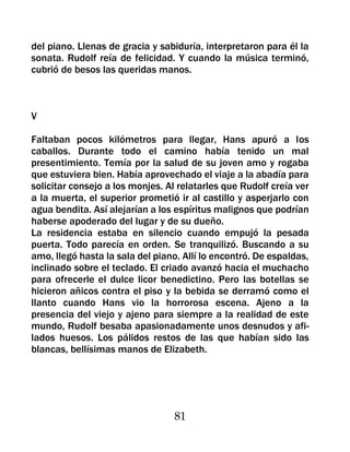 del piano. Llenas de gracia y sabiduría, interpretaron para él la
sonata. Rudolf reía de felicidad. Y cuando la música terminó,
cubrió de besos las queridas manos.



V

Faltaban pocos kilómetros para llegar, Hans apuró a los
caballos. Durante todo el camino había tenido un mal
presentimiento. Temía por la salud de su joven amo y rogaba
que estuviera bien. Había aprovechado el viaje a la abadía para
solicitar consejo a los monjes. Al relatarles que Rudolf creía ver
a la muerta, el superior prometió ir al castillo y asperjarlo con
agua bendita. Así alejarían a los espíritus malignos que podrían
haberse apoderado del lugar y de su dueño.
La residencia estaba en silencio cuando empujó la pesada
puerta. Todo parecía en orden. Se tranquilizó. Buscando a su
amo, llegó hasta la sala del piano. Allí lo encontró. De espaldas,
inclinado sobre el teclado. El criado avanzó hacia el muchacho
para ofrecerle el dulce licor benedictino. Pero las botellas se
hicieron añicos contra el piso y la bebida se derramó como el
llanto cuando Hans vio la horrorosa escena. Ajeno a la
presencia del viejo y ajeno para siempre a la realidad de este
mundo, Rudolf besaba apasionadamente unos desnudos y afi-
lados huesos. Los pálidos restos de las que habían sido las
blancas, bellísimas manos de Elizabeth.




                                  81
 