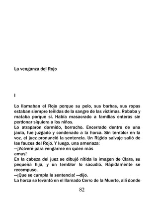 La venganza del Rojo




I

Lo llamaban el Rojo porque su pelo, sus barbas, sus ropas
estaban siempre teñidas de la sangre de las víctimas. Robaba y
mataba porque sí. Había masacrado a familias enteras sin
perdonar siquiera a los niños.
Lo atraparon dormido, borracho. Encerrado dentro de una
jaula, fue juzgado y condenado a la horca. Sin temblor en la
voz, el juez pronunció la sentencia. Un Rígido salvaje salió de
las fauces del Rojo. Y luego, una amenaza:
—¡Volveré para vengarme en quien más
amas!
En la cabeza del juez se dibujó nítida la imagen de Clara, su
pequeña hija, y un temblor lo sacudió. Rápidamente se
recompuso.
—¡Que se cumpla la sentencia! —dijo.
La horca se levantó en el llamado Cerro de la Muerte, allí donde

                                 82
 