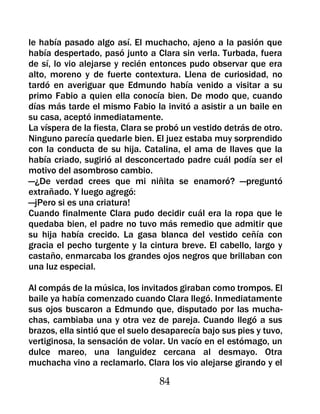 le había pasado algo así. El muchacho, ajeno a la pasión que
había despertado, pasó junto a Clara sin verla. Turbada, fuera
de sí, lo vio alejarse y recién entonces pudo observar que era
alto, moreno y de fuerte contextura. Llena de curiosidad, no
tardó en averiguar que Edmundo había venido a visitar a su
primo Fabio a quien ella conocía bien. De modo que, cuando
días más tarde el mismo Fabio la invitó a asistir a un baile en
su casa, aceptó inmediatamente.
La víspera de la fiesta, Clara se probó un vestido detrás de otro.
Ninguno parecía quedarle bien. El juez estaba muy sorprendido
con la conducta de su hija. Catalina, el ama de llaves que la
había criado, sugirió al desconcertado padre cuál podía ser el
motivo del asombroso cambio.
—¿De verdad crees que mi niñita se enamoró? —preguntó
extrañado. Y luego agregó:
—jPero si es una criatura!
Cuando finalmente Clara pudo decidir cuál era la ropa que le
quedaba bien, el padre no tuvo más remedio que admitir que
su hija había crecido. La gasa blanca del vestido ceñía con
gracia el pecho turgente y la cintura breve. El cabello, largo y
castaño, enmarcaba los grandes ojos negros que brillaban con
una luz especial.

Al compás de la música, los invitados giraban como trompos. El
baile ya había comenzado cuando Clara llegó. Inmediatamente
sus ojos buscaron a Edmundo que, disputado por las mucha-
chas, cambiaba una y otra vez de pareja. Cuando llegó a sus
brazos, ella sintió que el suelo desaparecía bajo sus pies y tuvo,
vertiginosa, la sensación de volar. Un vacío en el estómago, un
dulce mareo, una languidez cercana al desmayo. Otra
muchacha vino a reclamarlo. Clara los vio alejarse girando y el

                                  84
 