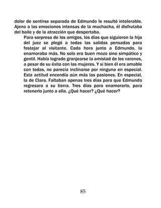 dolor de sentirse separada de Edmundo le resultó intolerable.
Ajeno a las emociones intensas de la muchacha, él disfrutaba
del baile y de la atracción que despertaba.
     Para sorpresa de los amigos, los días que siguieron la hija
     del juez se plegó a todas las salidas pensadas para
     festejar al visitante. Cada hora junto a Edmundo, la
     enamoraba más. No solo era buen mozo sino simpático y
     gentil. Había logrado granjearse la amistad de los varones,
     a pesar de su éxito con las mujeres. Y si bien él era amable
     con todas, no parecía inclinarse por ninguna en especial.
     Esta actitud encendía aún más las pasiones. En especial,
     la de Clara. Faltaban apenas tres días para que Edmundo
     regresara a su tierra. Tres días para enamorarlo, para
     retenerlo junto a ella. ¿Qué hacer? ¿Qué hacer?




                                 85
 