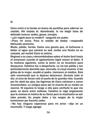IV

Clara entró a la tienda en busca de puntillas para adornar un
vestido. Ahí estaba él. Asombrada, lo vio elegir telas de
delicada textura: sedas, gasas, encajes.
—¿Un regalo para tu madre? —peguntó sin pudor.
—Para mi novia. Para el vestido de bodas —respondió
Edmundo sonriente.
Muda, pálida, herida. Como una gacela que, al inclinarse a
beber el agua que saciará su sed, recibe una flecha en su
costado, así recibió Clara la noticia.
Regresó a su casa y derrumbándose sobre el lecho lloró hasta
el amanecer cuando el agotamiento logró vencer al dolor. A
la mañana siguiente, como la joven no se levantara para
desayunar, Catalina fue a despertarla. La vio tan pálida y tan
profundamente dormida que, aterrada, la creyó muerta. A los
gritos de la mujer, acudió el padre. Llamaron al médico. Éste
solo recomendó que la dejaran descansar. Durante todo el
día, el ama de llaves veló el sueño de la querida niña. Cuando
por fin abrió los ojos, las lágrimas de Clara volvieron a correr
incontenibles. La antigua pena por la muerte de su madre se
reavivó. Ni siquiera la tengo a ella para confiarle lo que me
pasa, se decía entre sollozos. Catalina le rogó largamente
que le contara el motivo de su llanto pero la muchacha no sol-
taba prenda. Su propio dolor y los ruegos de la mujer
terminaron por hacerla ceder.
—No hay ninguna esperanza para mi amor —dijo en un
murmullo. Y luego agregó:

                                86
 
