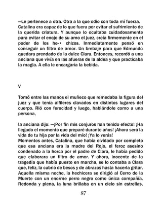 —Le pertenece a otra. Otra a la que odio con toda mí fuerza.
Catalina era capaz de lo que fuera por evitar el sufrimiento de
la querida criatura. Y aunque lo ocultaba cuidadosamente
para evitar el enojo de su amo el juez, creía firmemente en el
poder de los he-• chizos. Inmediatamente pensó en
conseguir un filtro de amor. Un brebaje para que Edmundo
quedara prendado de la dulce Clara. Entonces, recordó a una
anciana que vivía en las afueras de la aldea y que practicaba
la magia. A ella le encargaría la bebida.



V

Tomó entre las manos el muñeco que remedaba la figura del
juez y que tenía alfileres clavados en distintos lugares del
cuerpo. Rió con ferocidad y luego, hablándole como a una
persona,

la anciana dijo: —¡Por fin mis conjuros han tenido efecto! ¡Ha
llegado el momento que preparé durante años! ¡Ahora será la
vida de tu hija por la vida del mío! ¡Ya lo verás!
Momentos antes, Catalina, que había olvidado por completo
que esa anciana era la madre del Rojo, el feroz asesino
condenado a la horca por el padre de Clara, le había pedido
que elaborara un filtro de amor. Y ahora, inocente de la
tragedia que había puesto en marcha, se lo contaba a Clara
que, feliz, la cubrió de besos y de abrazos hasta hacerla gritar.
Aquella misma noche, la hechicera se dirigió al Cerro de la
Muerte con un enorme perro negro como única compañía.
Redonda y plena, la luna brillaba en un cielo sin estrellas,

                                87
 