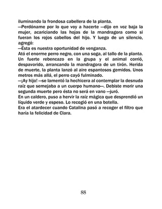 iluminando la frondosa cabellera de la planta.
—Perdóname por lo que voy a hacerte —dijo en voz baja la
mujer, acariciando las hojas de la mandragora como si
fueran los rojos cabellos del hijo. Y luego de un silencio,
agregó:
—Ésta es nuestra oportunidad de venganza.
Ató el enorme perro negro, con una soga, al tallo de la planta.
Un fuerte rebencazo en la grupa y el animal corrió,
despavorido, arrancando la mandragora de un tirón. Herida
de muerte, la planta lanzó al aire espantosos gemidos. Unos
metros más allá, el perro cayó fulminado.
—¡Ay hijo! —se lamentó la hechicera al contemplar la desnuda
raíz que semejaba a un cuerpo humano—. Debiste morir una
segunda muerte pero ésta no será en vano —juró.
En un caldero, puso a hervir la raíz mágica que desprendió un
líquido verde y espeso. Lo recogió en una botella.
Era el atardecer cuando Catalina pasó a recoger el filtro que
haría la felicidad de Clara.




                               88
 