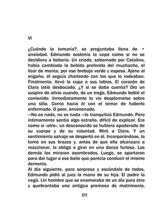 VI

¿Cuándo la tomaría?, se preguntaba llena de •
ansiedad. Edmundo sostenía la copa como si no se
decidiera a bebería. Un criado, sobornado por Catalina,
había cambiado la bebida preferida del muchacho, el
licor de menta, por ese brebaje verde y espeso. Ajeno al
engaño, él seguía charlando con los que lo rodeaban.
Finalmente, llevó la copa a sus labios. El corazón de
Clara latió desbocado. ¿Y si se daba cuenta? Dio un
suspiro de alivio cuando, de un trago, Edmundo bebió el
contenido. Inmediatamente lo vio desplomarse sobre
una silla. Corrió hacia él con el temor de haberlo
enfermado. O peor, envenenado.
—No es nada, no es nada —la tranquilizó Edmundo. Pero
íntimamente sentía algo extraño, difícil de explicar. Era
como si «otro», un desconocido se hubiera apoderado de
su cuerpo y de su voluntad. Miró a Clara. Y un
sentimiento salvaje se despertó en él. Incorporándose, la
tomó en sus brazos y, antes de que ella alcanzara a
reaccionar, la obligó a girar en una danza furiosa. Los
demás los miraron asombrados. Luego, se apartaron
para dar lugar a ese baile que parecía conducir el mismo
demonio.
Al día siguiente, para sorpresa y escándalo de todos,
Edmundo pidió al juez la mano de su hija. El padre la
negó. LIn hombre que se enamoraba de un día para otro
y quebrantaba una antigua promesa de matrimonio,

                          89
 