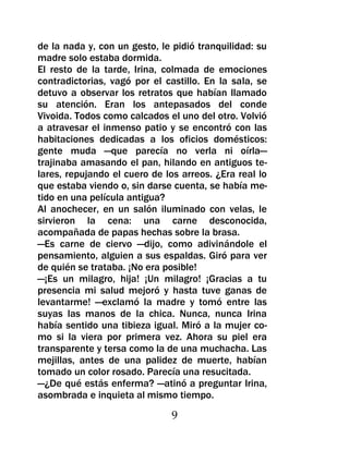 de la nada y, con un gesto, le pidió tranquilidad: su
madre solo estaba dormida.
El resto de la tarde, Irina, colmada de emociones
contradictorias, vagó por el castillo. En la sala, se
detuvo a observar los retratos que habían llamado
su atención. Eran los antepasados del conde
Vivoida. Todos como calcados el uno del otro. Volvió
a atravesar el inmenso patio y se encontró con las
habitaciones dedicadas a los oficios domésticos:
gente muda —que parecía no verla ni oírla—
trajinaba amasando el pan, hilando en antiguos te-
lares, repujando el cuero de los arreos. ¿Era real lo
que estaba viendo o, sin darse cuenta, se había me-
tido en una película antigua?
Al anochecer, en un salón iluminado con velas, le
sirvieron la cena: una carne desconocida,
acompañada de papas hechas sobre la brasa.
—Es carne de ciervo —dijo, como adivinándole el
pensamiento, alguien a sus espaldas. Giró para ver
de quién se trataba. ¡No era posible!
—¡Es un milagro, hija! ¡Un milagro! ¡Gracias a tu
presencia mi salud mejoró y hasta tuve ganas de
levantarme! —exclamó la madre y tomó entre las
suyas las manos de la chica. Nunca, nunca Irina
había sentido una tibieza igual. Miró a la mujer co-
mo si la viera por primera vez. Ahora su piel era
transparente y tersa como la de una muchacha. Las
mejillas, antes de una palidez de muerte, habían
tomado un color rosado. Parecía una resucitada.
—¿De qué estás enferma? —atinó a preguntar Irina,
asombrada e inquieta al mismo tiempo.

                              9
 