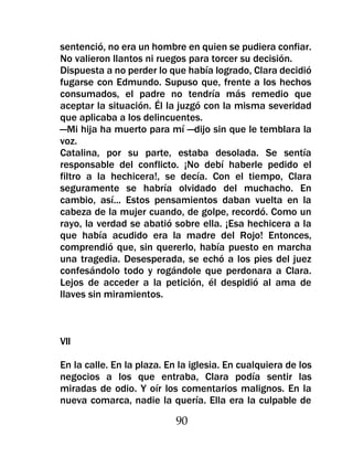 sentenció, no era un hombre en quien se pudiera confiar.
No valieron llantos ni ruegos para torcer su decisión.
Dispuesta a no perder lo que había logrado, Clara decidió
fugarse con Edmundo. Supuso que, frente a los hechos
consumados, el padre no tendría más remedio que
aceptar la situación. Él la juzgó con la misma severidad
que aplicaba a los delincuentes.
—Mi hija ha muerto para mí —dijo sin que le temblara la
voz.
Catalina, por su parte, estaba desolada. Se sentía
responsable del conflicto. ¡No debí haberle pedido el
filtro a la hechicera!, se decía. Con el tiempo, Clara
seguramente se habría olvidado del muchacho. En
cambio, así... Estos pensamientos daban vuelta en la
cabeza de la mujer cuando, de golpe, recordó. Como un
rayo, la verdad se abatió sobre ella. ¡Esa hechicera a la
que había acudido era la madre del Rojo! Entonces,
comprendió que, sin quererlo, había puesto en marcha
una tragedia. Desesperada, se echó a los pies del juez
confesándolo todo y rogándole que perdonara a Clara.
Lejos de acceder a la petición, él despidió al ama de
llaves sin miramientos.



VII

En la calle. En la plaza. En la iglesia. En cualquiera de los
negocios a los que entraba, Clara podía sentir las
miradas de odio. Y oír los comentarios malignos. En la
nueva comarca, nadie la quería. Ella era la culpable de

                            90
 