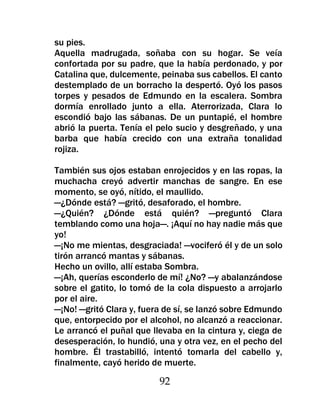 su pies.
Aquella madrugada, soñaba con su hogar. Se veía
confortada por su padre, que la había perdonado, y por
Catalina que, dulcemente, peinaba sus cabellos. El canto
destemplado de un borracho la despertó. Oyó los pasos
torpes y pesados de Edmundo en la escalera. Sombra
dormía enrollado junto a ella. Aterrorizada, Clara lo
escondió bajo las sábanas. De un puntapié, el hombre
abrió la puerta. Tenía el pelo sucio y desgreñado, y una
barba que había crecido con una extraña tonalidad
rojiza.

También sus ojos estaban enrojecidos y en las ropas, la
muchacha creyó advertir manchas de sangre. En ese
momento, se oyó, nítido, el maullido.
—¿Dónde está? —gritó, desaforado, el hombre.
—¿Quién? ¿Dónde está quién? —preguntó Clara
temblando como una hoja—. ¡Aquí no hay nadie más que
yo!
—¡No me mientas, desgraciada! —vociferó él y de un solo
tirón arrancó mantas y sábanas.
Hecho un ovillo, allí estaba Sombra.
—¡Ah, querías esconderlo de mí! ¿No? —y abalanzándose
sobre el gatito, lo tomó de la cola dispuesto a arrojarlo
por el aire.
—¡No! —gritó Clara y, fuera de sí, se lanzó sobre Edmundo
que, entorpecido por el alcohol, no alcanzó a reaccionar.
Le arrancó el puñal que llevaba en la cintura y, ciega de
desesperación, lo hundió, una y otra vez, en el pecho del
hombre. Él trastabilló, intentó tomarla del cabello y,
finalmente, cayó herido de muerte.

                          92
 