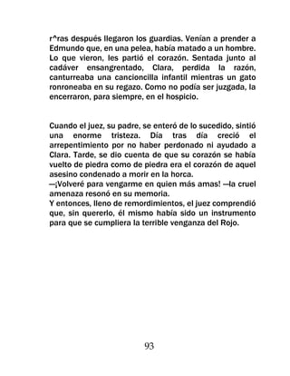 r^ras después llegaron los guardias. Venían a prender a
Edmundo que, en una pelea, había matado a un hombre.
Lo que vieron, les partió el corazón. Sentada junto al
cadáver ensangrentado, Clara, perdida la razón,
canturreaba una cancioncilla infantil mientras un gato
ronroneaba en su regazo. Como no podía ser juzgada, la
encerraron, para siempre, en el hospicio.


Cuando el juez, su padre, se enteró de lo sucedido, sintió
una enorme tristeza. Día tras día creció el
arrepentimiento por no haber perdonado ni ayudado a
Clara. Tarde, se dio cuenta de que su corazón se había
vuelto de piedra como de piedra era el corazón de aquel
asesino condenado a morir en la horca.
—¡Volveré para vengarme en quien más amas! —la cruel
amenaza resonó en su memoria.
Y entonces, lleno de remordimientos, el juez comprendió
que, sin quererlo, él mismo había sido un instrumento
para que se cumpliera la terrible venganza del Rojo.




                          93
 