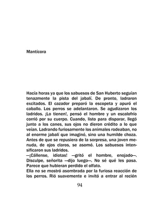 Mantícora




Hacía horas ya que los sabuesos de San Huberto seguían
tenazmente la pista del jabalí. De pronto, ladraron
excitados. El cazador preparó la escopeta y apuró el
caballo. Los perros se adelantaron. Se agudizaron los
ladridos. ¡Lo tienen!, pensó el hombre y un escalofrío
corrió por su cuerpo. Cuando, listo para disparar, llegó
junto a los canes, sus ojos no dieron crédito a lo que
veían. Ladrando furiosamente los animales rodeaban, no
al enorme jabalí que imaginó, sino una humilde choza.
Antes de que se repusiera de la sorpresa, una joven me-
nuda, de ojos claros, se asomó. Los sabuesos inten-
sificaron sus ladridos.
—¡Cállense, idiotas! —gritó el hombre, enojado—.
Disculpe, señorita —dijo luego—. No sé qué les pasa.
Parece que hubieran perdido el olfato.
Ella no se mostró asombrada por la furiosa reacción de
los perros. Rió suavemente e invitó a entrar al recién

                         94
 