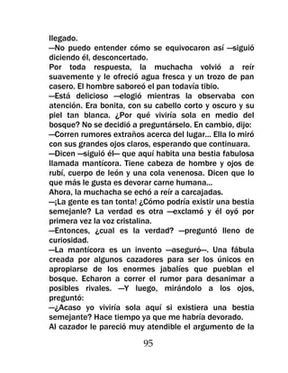 llegado.
—No puedo entender cómo se equivocaron así —siguió
diciendo él, desconcertado.
Por toda respuesta, la muchacha volvió a reír
suavemente y le ofreció agua fresca y un trozo de pan
casero. El hombre saboreó el pan todavía tibio.
—Está delicioso —elogió mientras la observaba con
atención. Era bonita, con su cabello corto y oscuro y su
piel tan blanca. ¿Por qué viviría sola en medio del
bosque? No se decidió a preguntárselo. En cambio, dijo:
—Corren rumores extraños acerca del lugar... Ella lo miró
con sus grandes ojos claros, esperando que continuara.
—Dicen —siguió él— que aquí habita una bestia fabulosa
llamada mantícora. Tiene cabeza de hombre y ojos de
rubí, cuerpo de león y una cola venenosa. Dicen que lo
que más le gusta es devorar carne humana...
Ahora, la muchacha se echó a reír a carcajadas.
—¡La gente es tan tonta! ¿Cómo podría existir una bestia
semejanle? La verdad es otra —exclamó y él oyó por
primera vez la voz cristalina.
—Entonces, ¿cual es la verdad? —preguntó lleno de
curiosidad.
—La mantícora es un invento —aseguró—. Una fábula
creada por algunos cazadores para ser los únicos en
apropiarse de los enormes jabalíes que pueblan el
bosque. Echaron a correr el rumor para desanimar a
posibles rivales. —Y luego, mirándolo a los ojos,
preguntó:
—¿Acaso yo viviría sola aquí si existiera una bestia
semejante? Hace tiempo ya que me habría devorado.
Al cazador le pareció muy atendible el argumento de la

                          95
 