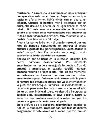 muchacha. Y aprovechó la conversación para averiguar
por qué vivía sola en el bosque. Supo entonces que,
hasta el año anterior, había vivido con el padre, un
leñador. Cuando el hombre murió aplastado por un
árbol, ella decidió quedarse en el lugar donde se había
criado. Allí tenía todo lo que necesitaba. El alimento
estaba al alcance de la mano: bastaba con arrancar los
frutos o cazar pequeños animales. Muy raramente iba al
pueblo. En el bosque era feliz, dijo.
Afuera los perros ladraron y el cazador recordó que era
hora de ponerse nuevamente en marcha si quería
obtener alguno de los grandes jabalíes. La muchacha le
indicó en qué dirección encontrarlos y luego, riendo
suavemente, lo despidió desde la puerta.
Anduvo un par de horas en la dirección indicada. Los
perros parecían desorientados. Por momento
encontraban un rastro y enseguida lo perdían. Cuando
empezó a anochecer, el cazador decidió regresar.
Mañana volvería a probar suerte. Pero, en ese momento,
los sabuesos se lanzaron en loca carrera. Habían
encontrado la pista. Animado por la cercanía de la presa,
el hombre fue tras los animales que ya se internaban en
lo profundo del bosque. Entonces, inesperadamente, el
caballo se paró sobre las patas traseras con un relincho
de terror, arrojándolo al suelo. No alcanzó a incorporarse
cuando algo, pesadamente, le cayó encima. Sobre su
cara, vio dos lumbres encendidas antes de que las
poderosas garras le destrozaran el pecho.
En lo profundo de la espesura, relumbraban los ojos de
rubí de la mantícora, mientras sus tres filas de dientes
desgarraban la deliciosa carne humana. Cuando terminó

                          96
 