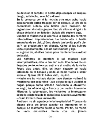 de devorar al cazador, la bestia dejó escapar un suspiro.
Luego, satisfecha, se echó a dormir.
En la comarca corrió la noticia: otro muchacho había
desaparecido como tragado por el bosque. El jefe de la
comunidad ordenó una batida para buscarlo. Se
organizaron distintos grupos. Uno de ellos se dirigió a la
choza de la hija del leñador. Quizás ella supiera algo.
Cuando la muchacha se asomó a la puerta, los hombres
retrocedieron impresionados. Un fuerte olor a bestia
emanaba de su piel. ¿Cómo siendo tan bonita podía oler
así?, se preguntaron en silencio. Como si les hubiera
leído el pensamiento, ella rió suavemente y dijo:
—La grasa de jabalí es buena para mantener la suavidad
de la piel.
Los hombres se miraron: si las mujeres eran
incomprensibles, ésta lo era aún más. Uno de los recién
llegados contó, entonces, cuál era el motivo de la visita;
Focos días antes, dijo, un joven cazador se había
internado en el bosque y nada se había vuelto a saber
sobre él. Quizás ella lo había visto, inquirió.
—Nadie me ha visitado desde hace tiempo —afirmó la
muchacha con seguridad—. Me alegra de que ustedes lo
hagan porque tanta soledad empezaba a aburrirme.
—Luego, les ofreció agua fresca y pan recién horneado.
Mientras lo saboreaban, los visitantes la interrogaron
sobre la existencia de la mantícora. Ella rió suavemente:
—Es un invento. Solo un invento.
Partieron no sin agradecerle la hospitalidad. Y buscando
alguna pista del joven cazador se internaron en el
bosque. Lo rastrearon palmo a palmo. Por fin, en medio
de unos matorrales dieron con los jirones

                          97
 