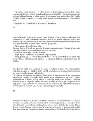 —He vuelto a buscar a la niña —oyó decir a una voz desconocida de hombre. Sintió terror
y curiosidad al mismo tiempo. Cuando pudo mirar, vio que el lobo había desaparecido. En
su lugar, había un hombre: el pálido hombre de los retratos. Irina reconoció en él a Vivoidá.
—¡No te atrevas a tocarla! —decía la mujer, enfrentándoloamenazante—. ¡Esta niña es
mía!
—¡Será para mí! —vociferaba él. Y tomando a Sonia de la
21
muñeca la arrojó, como a una pluma, contra la pared. Con un salto sobrehumano, ella
volvió sobre el conde, sujetándolo del cuello. Fue en ese preciso momento cuando Irina
pudo ver algo que jamás olvidaría. Vio como el rostro de su madre se transformaba en otro:
en el de un monstruo de amenazantes colmillos que gritaba:
—¡No la toques! ¡Es mía! ¡Es mi niña!
Sacando fuerzas de donde no las tenía, la chica escapó del cuarto. Gritando y corriendo,
bajaba las escaleras cuando dos brazos fuertes la sujetaron.
—Tranquila, hija, soy yo —le dijo su padre.
—¡Papá, papá! —se abrazó a él sollozando sin poder parar.
—Ya sé, querida, ya sé —trataba de calmarla Julio—. Va a estar todo bien, mi amor. Pero
ahora debemos salir rápidamente de aquí —y, tomándola de la mano, la arrastró fuera del
castillo.
Solo días más tarde, en la seguridad de su casa rodeada de las cosas y los seres queridos,
pudo Irina escuchar la verdad. El doctor Gerald, un estudioso de la antiquísima tradición de
los vampiros, se la había revelado a Julio.
Así, padre e hija supieron que el conde Vivoi-da era la reencarnación de un guerrero que
había vivido y muerto en el 1300. Aquel hombre servía lealmente a su rey. Pero el veneno
de la ambición se instaló en él y codició el trono que había jurado defender. Traicionó.
Asesinó. Y en su sangrienta carrera no vaciló en matar a todo el que se opusiera a sus
propósitos. Luego, él mismo fue asesinado por sus cómplices. Su negra alma hizo que se
convirtiera en un vampiro. Un demonio. Un muerto que reencarnaba
22
alimentándose de la vida de otros. Sonia había sido una de sus tantas víctimas. El conde se
presentó a la joven y ambiciosa bailarina bajo la seductora apariencia de un mecenas de las
artes. Prometió convertirla en estrella del más famoso cuerpo de ballet del mundo. Ella se
fascinó con ese hombre poderoso que la limaba de atenciones. El galanteo, apasionado,
duró algunos meses. Durante ese tiempo, los compañeros de Sonia la vieron languidecer
 