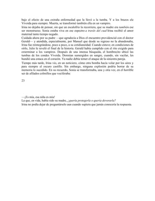 bajo el efecto de una extraña enfermedad que la llevó a la tumba. Y a los brazos ele
Vivoida para siempre. Muerta, se transformó también ella en un vampiro.
Irina no dejaba de pensar, sin que un escalofrío la recorriera, que su madre era también ese
ser monstruoso. Sonia estaba viva en ese espectro a través del cual Irina recibió el amor
maternal tanto tiempo negado.
Cuidada ahora por su padre —que agradecía a Dios el encuentro providencial con el doctor
Gerald— y atendida, especialmente, por Manuel que desde su regreso no la abandonaba,
Irina fue reintegrándose, poco a poco, a su cotidianeidad. Cuando estuve; en condiciones de
oírlo, Julio le reveló el final de la historia. Gerald había cumplido con el rito exigido para
exterminar a los vampiros. Después de una intensa búsqueda, el hombrecito ubicó las
tumbas de los condes Vivoida. Dormían sumergidos en sangre, cuando, sin vacilar, les
hundió una estaca en el corazón. Ya nadie debía temer el ataque de la siniestra pareja.
Tiempo más tarde, Irina vio, en un noticiero, cómo otra bomba hacía volar por los aires y
para siempre el oscuro castillo. Sin embargo, ninguna explosión podría borrar de su
memoria lo sucedido. En su recuerdo, Sonia se transformaba, una y otra vez, en el horrible
ser de afilados colmillos que vociferaba:
23
—¡Es mía, esa niña es mía!
La que, en vida, había sido su madre, ¿quería protegerla o quería devorarla?
Irina no podía dejar de preguntárselo aun cuando supiera que jamás conocería la respuesta.
 