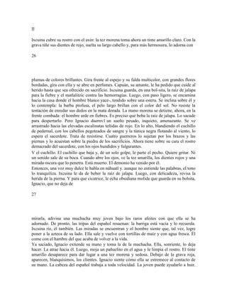 II
Ixcuina cubre su rostro con el axin: la tez morena toma ahora un tinte amarillo claro. Con la
grava tiñe sus dientes de rojo, suelta su largo cabello y, para más hermosura, lo adorna con
26
plumas de colores brillantes. Gira frente al espejo y su falda multicolor, con grandes flores
bordadas, gira con ella y se abre en perfumes. Capuán, su amante, le ha pedido que cuide al
herido hasta que sea ofrecido en sacrificio. Ixcuina guarda, en una bol-sita, la raíz de jalapa
para la fiebre y el matlalitzic contra las hemorragias. Luego, con paso ligero, se encamina
hacia la casa donde el hombre blanco yace-, tendido sobre una estera. Se inclina sobre él y
lo contempla: la barba profusa, el pelo largo brillan con el color del sol. No resiste la
tentación de enredar sus dedos en la mata dorada. La mano morena se detiene, ahora, en la
frente combada: el hombre arde en fiebres. Es preciso que beba la raíz de jalapa. Lo sacude
para despertarlo. Pero Ignacio duernv1 un sueño pesado, inquieto, amenazante. Se ve
arrastrado hacia las elevadas escalinatas teñidas de rojo. En lo alto, blandiendo el cuchillo
de pedernal, con los cabellos pegoteados de sangre y la túnica negra flotando al viento, lo
espera el sacerdote. Trata de resistirse. Cuatro guerreros lo sujetan por los brazos y las
piernas y lo acuestan sobre la piedra de los sacrificios. Ahora tiene sobre su cara el rostro
demacrado del sacerdote, con los ojos hundidos y fulgurantes.
V el cuchillo. El cuchillo que baja y, de un solo golpe, le parte el pecho. Quiere gritar. Ni
un sonido sale de su boca. Cuando abre los ojos, ve la tez amarilla, los dientes rojos y una
mirada oscura que lo penetra. Está muerto. El demonio ha venido por él.
Entonces, una voz muy dulce le habla en náhuatl y. aunque no entiende las palabras, el tono
lo tranquiliza. Ixcuina le da de beber la raíz de jalapa. Luego, con delicadeza, revisa la
herida de la pierna. Y para que cicatrice, le echa obsidiana molida que guarda en su bolsita,
Ignacio, que no deja de
27
mirarla, adivina una muchacha muy joven bajo los raros afeites con que ella se ha
adornado. De pronto, las tripas del español resuenan: la barriga está vacía y lo recuerda.
Ixcuina ríe, él también. Las miradas se encuentran y el hombre siente que, tal vez, logre
poner a la azteca de su lado. Ella sale y vuelve con tortillas de maíz y con agua fresca. Él
come con el hambre del que acaba de volver a la vida.
Ya saciado, Ignacio extiende su mano y toma la de la muchacha. Ella, sonriente, lo deja
hacer. La atrae hacia él. Luego, moja un pañuelito en el agua y le limpia el rostro. El tinte
amarillo desaparece para dar lugar a una tez morena y sedosa. Debajo de la grava roja,
aparecen, blanquísimos, los clientes. Ignacio siente cómo ella se estremece al contacto de
su mano. La cabeza del español trabaja a toda velocidad. La joven puede ayudarlo a huir.
 
