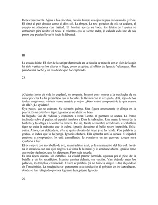 Debe convencerla. Ajena a los cálculos, Ixcuina hunde sus ojos negros en los azules y fríos.
Él tiene el pelo dorado como el dios sol. La abraza. La res- piración de ella se acelera, el
cuerpo se abandona con lasitud. El hombre acerca su boca, los labios de Ixcuina se
entreabren para recibir el beso. Y mientras ella se siente arder, él calcula cada uno de los
pasos que pueden llevarlo hacia la libertad.
III
La ciudad hiede. El olor de la sangre derramada en la batalla se mezcla con el olor de la que
ha sido vertida en los altares y llega, como un golpe, al olfato de Ignacio Velázquez. Han
pasado una noche y un día desde que fue capturado.
28
¿Cuántas horas de vida le quedan?, se pregunta. Intentó con- vencer a la muchacha de su
amor por ella. Le ha prometido que si lo salva, la llevará con él a España. Allá, lejos de los
ídolos sangrientos, vivirán como marido y mujer. ¿Pero habrá comprendido lo que espera
de ella? ¿Lo ayudará?
Oye pasos, que se acercan. Su corazón galopa. Una figura amenazante se dibuja en la
puerta. Es un caballero tigre. Ignacio ya no duda: su hora
ha llegado. Cae de rodillas y comienza a rezar. Lento, el guerrero se acerca. La frente
inclinada sobre el pecho, el español implora a Dios la salvación. Una mano lo toma de la
barbilla y lo obliga a levantar la cabeza. De pie, frente al hombre arrodillado, el caballero
tigre se quita la máscara que lo cubre. Ignacio descubre el bello rostro impasible. EsIx-
cuina. Ahora, con delicadeza, ella se quita el resto del traje y se lo tiende. Con palabras y
gestos, le indica que se lo ponga. Ignacio obedece. Ella aprueba con la cabeza. El español
empieza a comprender: lo está camuflando, lo convierte en un guerrero azteca para
ayudarlo a huir.
El extranjero con su cabello de oro, su mirada tan azul, es la encarnación del dios sol. Ixcui-
na lo atraviesa con sus ojos negros. Lo toma de la mano y lo conduce afuera. Ignacio teme
que estén vigilando, que los detengan. Pero nada sucede.
Es una noche oscura, sin estrellas. La ciudad parece dormida, agotada por el peso de la
batalla y de los sacrificios. Ixcuina camina delante, sin vacilar. Van dejando atrás los
palacios, los templos, el mercado. El aire se purifica, ya no huele a sangre. Están alejándose
de Tenochtitlán. La muchacha se- guramente va a conducirlo al poblado de los tlaxcaltecas,
donde se han refugiado quienes lograron huir, piensa Ignacio.
29
 