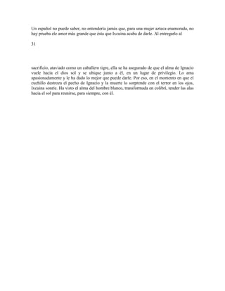 Un español no puede saber, no entendería jamás que, para una mujer azteca enamorada, no
hay prueba ele amor más grande que ésta que Ixcuina acaba de darle. Al entregarlo al
31
sacrificio, ataviado como un caballero tigre, ella se ha asegurado de que el alma de Ignacio
vuele hacia el dios sol y se ubique junto a él, en un lugar de privilegio. Lo ama
apasionadamente y le ha dado lo mejor que puede darle. Por eso, en el momento en que el
cuchillo destroza el pecho de Ignacio y la muerte lo sorprende con el terror en los ojos,
Ixcuina sonríe. Ha visto el alma del hombre blanco, transformada en colibrí, tender las alas
hacia el sol para reunirse, para siempre, con él.
 