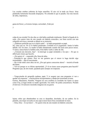Las veredas estaban cubiertas de hojas amarillas. El aire cié la tarde era fresco. Irina
pedaleaba lentamente buscando despejarse. No entendía lo que le pasaba. Esa rara mezcla
de rabia, impotencia,
ganas de llorar y, al mismo tiempo, curiosidad. ¡Todo por
3
culpa de esa extraña! En dos días su vida había cambiado totalmente. Desde la llegada de la
carta. «No quiero irme de este mundo sin haberla conocido», esa línea escrita con una
caligrafía nerviosa y menuda se dibujó en su memoria.
—¿Hubieras preferido que no te dijera nada? —le había preguntado su papá.
No, claro que no. No se lo habría perdonado. Confiaba en él ciegamente. Jamás le había
fallado. Era «lo más». La madre la había abandonado cuando ella tenía unos pocos meses.
Y nunca, nunca hasta la maldita carta, Irina había vuelto a saber de ella.
—¿Tomaste una decisión, hija? —la interrogó su papá mirándola a los ojos—. Sé que es
difícil pero tienes que hacerlo.
—¡No quiero ir! —respondió ella, llena de rabia.
—Entiendo lo que sientes. Pero no me gustaría que el rencor te haga decidir algo
irremediable —dijo él suavemente.
—Ha vivido todos estos años sin mí. ¿Por qué quiere conocerme ahora? —insistió al borde
del llanto.
—Tal vez porque es su última oportunidad. ¿Y tú no tienes acaso preguntas para hacerle?
Preguntas que, de otro modo, quedarán para siempre sin respuesta.
—Tengo prueba de geografía mañana, papá. Y te aseguro que esas preguntas sí van a
quedar sin respuesta —concluyóIrina incorporándose y dando por terminado el tema.
Guinea, Mauritania, Namibia. Ninguno de esos nombres le resultaba tan lejano ni ajeno
como Cluj, el lugar donde su madre agonizaba. Era inútil. No podía concentrarse. Prendió
el televisor. El noticiero mostraba imágenes de esa guerra
4
lejana: niños que abandonaban su casa se despedían, desolados, de sus padres. En la
pantalla, una mujer envuelta en una capa avanzó hacia Irina extendiendo la mano.
—Irina, Irina —le oyó decir—. No quiero irme de este mundo sin haberte conocido.
 
