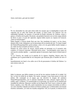 32
Amor, cruel amor, ¿por qué me matas?
I
No me alcanzaban los ojos para mirar todas las escenas que se desplegaban al paso del
vaporetto por la calle más bonita del mundo: el Gran Canal. Los palacios con sus
espléndidas fachadas, los puentes, el mercado de Rialto rebosante de verduras, carnes y
quesos, el bullicio de la gente. De pronto, una góndola funeraria con su triste carga cubierta
de flores se puso a la par del vaporetto: alguien había muerto en vísperas de Carnaval.
¿Sería un mal presagio?
Había llegado a Venecia desde París por tren. Soy estudiante de teatro y en las clases,
durante todo el año, trabajamos con los personajes de la comedia del arte. Yo elegí el papel
del DottorePlusquamperfetto quizás porque, como a él, me gusta hablar mucho aunque, a
mí, nadie me haya arrojado un tintero a la cara.
Después de varios meses de ensayo, decidí probar mi personaje en el escenario más
exigente, el Carnaval veneciano. Haciendo horas extras —me desempeño como cajero en
una casa de comidas rápidas— y gastando apenas lo necesario, logré reunir el dinero para el
viaje.
Ya en Venecia, me instalé en la pensión de la signora Angelina, famosa entre los
estudiantes por la generosidad de sus desayunos que alcanzan para el hambre de tocio el
día.
Inmediatamente me lancé a las calles con el fin de procurarme el disfraz del Dottore. Lo
más costoso sería, sin
33
duda, la máscara, que debía comprar en una de las tres mejores tiendas de la ciudad. Así
fue: se llevó la mitad de mi dinero. Por suerte, conseguí a muy buen precio el resto del
disfraz. Me contemplé en el espejo que me devolvió la imagen del auténtico
DottorePlusquamperfetto, con la máscara manchada de tinta, calzones negros hasta las
rodilla, capa y sombrero. Ya transformado en el personaje, me mezclé con la multitud que
inundaba las callecitas. Máscaras vestidas con las figuras del Tarot: reyes y reinas de copas,
bastos, espadas y oros. Más allá, cuatro muchachas con sus cuerpos convertidos en tallos y
sus caras amarillas rodeadas por hileras de blancos pétalos que se balanceaban suavemente
mientras caminaban. ¡Un ramo de risueñas margaritas! Allí, en el puente, la máscara de la
 