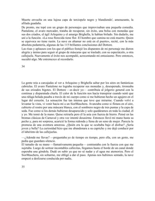 Muerte envuelta en una lujosa capa de terciopelo negro y blandiendo', amenazante, la
afilada guadaña.
De pronto, me topé con un grupo de personajes que improvisaban una pequeña comedia.
Pantalone, el avaro mercader, trataba de recuperar, sin éxito, una bolsa con monedas que
sus dos criados, el ágil Arlequino y el amargo Brighella, le habían birlado. Sin dudarlo, me
uní a la función. «La rosa florecida tiene flor. El hombre que camina no está muerto. Quien
se equivoca no tiene razón. La nave en altamar no está en el puerto», recité, con la más
absoluta pedantería, algunas de las 115 brillantes conclusiones del Dottore.
Las risas y aplausos con los que el público festejó los disparates de mi personaje me dieron
alegría y ánimo para seguir al grupo de máscaras que se trasladó, con su espectáculo, a otra
callejuela. Nuevamente el éxito nos acompañó, acrecentando mi entusiasmo. Pero entonces,
sucedió algo. Me estremezco al recordarlo.
34
La gente reía a carcajadas al ver a Arlequino y Brighella saltar por los aires en fantásticas
cabriolas. El avaro Pantalone no lograba recuperar sus monedas y, desesperado, tironeaba
de sus erizados bigotes. El Dottore —es decir yo— contribuía al jolgorio general con la
continua y disparatada charla. El calor de la función nos hacía transpirar cuando sentí que
una ráfaga helada pasaba a través de mi cuerpo como si me hubieran hecho un agujero en el
lugar del corazón. La sensación fue tan intensa que tuve que mirarme. Cuando volví a
levantar la vista, vi venir hacia mí a un SiorMaschera. Avanzaba como si flotara en el aire,
cubierto el rostro por una máscara blanca, con el sombrero negro de tres puntas y la capa de
seda. Fue como si los demás hubieran desaparecido y solo quedáramos en toda la ciudad, él
y yo. Me tomó de la mano. Quise retirarla pero él la asía con fuerza de hierro. Pensé en las
bromas clásicas de Carnaval y otra vez intenté desasirme. Entonces llevó mi mano hasta su
pecho y, para mi sorpresa, acaricié la forma redonda y llena de un seno de mujer. Parecía la
promesa de una aventura amorosa. ¿Quién era la que se ocultaba bajo el disfraz? ¿Sería
joven y bella? La curiosidad hizo que me abandonara a su capricho y me dejé conducir por
el laberinto de las callejuelas.
—¿Adonde me llevas? —preguntaba yo de tiempo en tiempo, pero ella, con un gesto, me
pedía que guardara silencio.
El tamaño de su mano —llamativamente pequeña— contrastaba con la fuerza con que me
sujetaba. Luego de sortear incontables callecitas, llegamos hasta el borde de un canal donde
esperaba una góndola. Dudé en subir ya que no sé nadar y el agua me atemoriza. Pero el
SiorMaschera, sin soltarme, me obligó a dar el paso. Apenas nos hubimos sentado, la nave
empezó a deslizarse conducida por nadie,
35
 