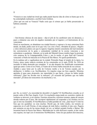 II
'•Venecia es una ciudad tan irreal que nadie puede hacerse idea de cómo es hasta que no la
ha contemplado realmente», escribió Cario Goldoni.
¿Pero qué era real en Venecia? Nadie creía que el crimen que yo había presenciado se
hubiera cometido.
37
—Son bromas clásicas de esta época —dijo el jefe de los carabinieri ante mi denuncia, y
pasó a relatarme una serie de engaños montados por el ingenio y el histrionismo de los
venecianos.
Pensé en marcharme, en abandonar esa ciudad ilusoria y regresar a la muy cartesiana París
donde, sin duda, podía creer en lo que veía. Los «risi e bisi», «brodetto di pesce», «bigoli»
y otros deliciosos platos con que la signora Angelina intentó consolarme del mal momento
me convencieron de la grata y contundente realidad de la cocina veneciana y me
estimularon a quedarme. Además, en la tarde del Martedì Grasso tendría lugar la presenta-
ción sorpresa de la Compagniadella Calza y, por la noche, el gran final del Carnaval
veneciano: el baile de máscaras en la Piazza de San Marco. No quería perdérmelos.
En la mañana salí a vagabundear por la ciudad. Pretendía llegar al templo de la ópera, La
Fenice, único teatro todavía existente de los construidos en el siglo XVIII. En 1836 un
incendio lo había destruido por completo. Y un año después fue reedificado exactamente
igual que antes. Como el ave Fénix, el Teatro de la Fenice había renacido de sus cenizas.
Andaba a paso lento por la calle de Cortesia rumbo a la de Verona cuando, por la
deiSpezier, vi doblar a un. SiorMaschera. Un impulso ciego me hizo seguirlo. Mientras
apretaba el paso para alcanzarlo, me reprochaba lo que hacía. ¿Acaso no había tenido
suficiente? ¿Qué me llevaba tras la máscara? ¿El recuerdo del perfume que me había
mareado? ¿El deseo de reencontrar a la muchacha y ver,
38
por fin, su rostro? ¿La necesidad de descubrir el engaño? El SiorMaschera cruzaba ya el
puente sobre el Rio San Angelo. Corrí. Un muchacho empu-iando un «carretto» repleto de
verduras se atravesó ¿n mi camino. Enormes alcauciles, rojísimos tomates, papas de cascara
dorada rodaron por el piso. Me incorporé rápidamente sin responder a los insultos con los
que el otro me inundaba. El SiorMaschera se había perdido de vista. ¿Qué hacer? Conté las
liras que me quedaban: no eran muchas. Decidí que, de todos modos, me tomaría un
capuccino en el café Florian, el más antiguo de toda Italia y también el más caro. Pagaría
por sentarme en una de las mesas donde, tal vez, se habían sentado Goethe o Balzac. Me
encaminé hacia la Piazza San Marco. Marchaba por la calle deiFuseri cuando, al dar vuelta
una esquina, me topé con el mismísimo SiorMaschera. Antes de que pudiera desvanecerse,
 