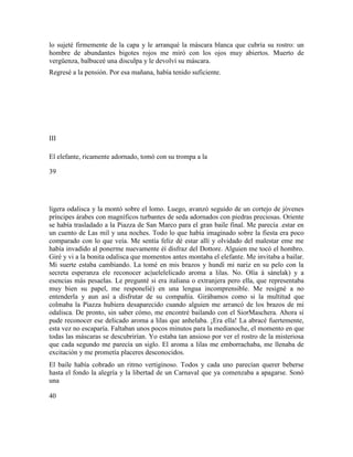 lo sujeté firmemente de la capa y le arranqué la máscara blanca que cubría su rostro: un
hombre de abundantes bigotes rojos me miró con los ojos muy abiertos. Muerto de
vergüenza, balbuceé una disculpa y le devolví su máscara.
Regresé a la pensión. Por esa mañana, había tenido suficiente.
III
El elefante, ricamente adornado, tomó con su trompa a la
39
ligera odalisca y la montó sobre el lomo. Luego, avanzó seguido de un cortejo de jóvenes
príncipes árabes con magníficos turbantes de seda adornados con piedras preciosas. Oriente
se había trasladado a la Piazza de San Marco para el gran baile final. Me parecía .estar en
un cuento de Las mil y una noches. Todo lo que había imaginado sobre la fiesta era poco
comparado con lo que veía. Me sentía feliz dé estar allí y olvidado del malestar eme me
había invadido al ponerme nuevamente éí disfraz del Dottore. Alguien me tocó el hombro.
Giré y vi a la bonita odalisca que momentos antes montaba el elefante. Me invitaba a bailar.
Mi suerte estaba cambiando. La tomé en mis brazos y hundí mi nariz en su pelo con la
secreta esperanza ele reconocer ac|uelelelicado aroma a lilas. No. Olía á sánelak) y a
esencias más pesaelas. Le pregunté si era italiana o extranjera pero ella, que representaba
muy bien su papel, me responelié) en una lengua incomprensible. Me resigné a no
entenderla y aun así a disfrutar de su compañía. Girábamos como si la multitud que
colmaba la Piazza hubiera desaparecido cuando alguien me arrancó de los brazos de mi
odalisca. De pronto, sin saber cómo, me encontré bailando con el SiorMaschera. Ahora sí
pude reconocer ese delicado aroma a lilas que anhelaba. ¡Era ella! La abracé fuertemente,
esta vez no escaparía. Faltaban unos pocos minutos para la medianoche, el momento en que
todas las máscaras se descubrirían. Yo estaba tan ansioso por ver el rostro de la misteriosa
que cada segundo me parecía un siglo. El aroma a lilas me emborrachaba, me llenaba de
excitación y me prometía placeres desconocidos.
El baile había cobrado un ritmo vertiginoso. Todos y cada uno parecían querer beberse
hasta el fondo la alegría y la libertad de un Carnaval que ya comenzaba a apagarse. Sonó
una
40
 
