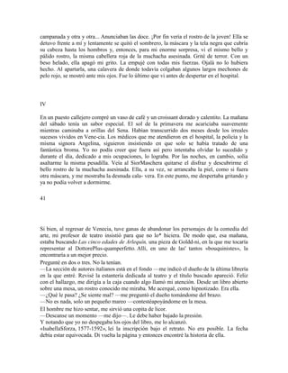 campanada y otra y otra... Anunciaban las doce. ¡Por fin vería el rostro de la joven! Ella se
detuvo frente a mí y lentamente se quitó el sombrero, la máscara y la tela negra que cubría
su cabeza hasta los hombros y, entonces, para mi enorme sorpresa, vi el mismo bello y
pálido rostro, la misma cabellera roja de la muchacha asesinada. Grité de terror. Con un
beso helado, ella apagó mi grito. La empujé con todas mis fuerzas. Ojalá no lo hubiera
hecho. Al apartarla, una calavera de donde todavía colgaban algunos largos mechones de
pelo rojo, se mostró ante mis ojos. Fue lo último que vi antes de despertar en el hospital.
IV
En un puesto callejero compré un vaso de café y un croissant dorado y calentito. La mañana
del sábado tenía un sabor especial. El sol de la primavera me acariciaba suavemente
mientras caminaba a orillas del Sena. Habían transcurrido dos meses desde los irreales
sucesos vividos en Vene-cia. Los médicos que me atendieron en el hospital, la policía y la
misma signora Angelina, siguieron insistiendo en que solo se había tratado de una
fantástica broma. Yo no podía creer que fuera así pero intentaba olvidar lo sucedido y
durante el día, dedicado a mis ocupaciones, lo lograba. Por las noches, en cambio, solía
asaltarme la misma pesadilla. Veía al SiorMaschera quitarse el disfraz y descubrirme el
bello rostro de la muchacha asesinada. Ella, a su vez, se arrancaba la piel, como si fuera
otra máscara, y me mostraba la desnuda cala- vera. En este punto, me despertaba gritando y
ya no podía volver a dormirme.
41
Si bien, al regresar de Venecia, tuve ganas de abandonar los personajes de la comedia del
arte, mi profesor de teatro insistió para que no lo* hiciera. De modo que, esa mañana,
estaba buscando Las cinco edades de Arlequín, una pieza de Goldd-ni, en la que me tocaría
representar al DottorePlus-quamperfetto. Allí, en uno de las' tantos «bouquinistes», la
encontraría a un mejor precio.
Pregunté en dos o tres. No la tenían.
—La sección de autores italianos está en el fondo —me indicó el dueño de la última librería
en la que entré. Revisé la estantería dedicada al teatro y el título buscado apareció. Feliz
con el hallazgo, me dirigía a la caja cuando algo llamó mi atención. Desde un libro abierto
sobre una mesa, un rostro conocido me miraba. Me acerqué, como hipnotizado. Era ella.
—¿Qué le pasa? ¿Se siente mal? —me preguntó el dueño tomándome del brazo.
—No es nada, solo un pequeño mareo —contestéapoyándome en la mesa.
El hombre me hizo sentar, me sirvió una copita de licor.
—Descanse un momento —me dijo—. Le debe haber bajado la presión.
Y notando que yo no despegaba los ojos del libro, me lo alcanzó.
«IsabellaSforza, 1577-1592», leí la inscripción bajo el retrato. No era posible. La fecha
debía estar equivocada. Di vuelta la página y entonces encontré la historia de ella.
 