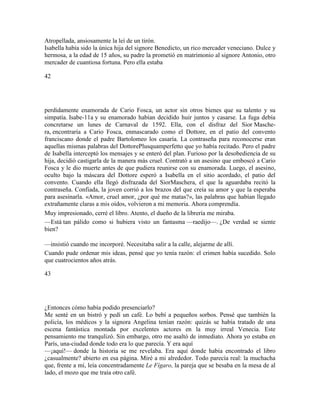Atropellada, ansiosamente la leí de un tirón.
Isabella había sido la única hija del signore Benedicto, un rico mercader veneciano. Dulce y
hermosa, a la edad de 15 años, su padre la prometió en matrimonio al signore Antonio, otro
mercader de cuantiosa fortuna. Pero ella estaba
42
perdidamente enamorada de Cario Fosca, un actor sin otros bienes que su talento y su
simpatía. Isabe-11a y su enamorado habían decidido huir juntos y casarse. La fuga debía
concretarse un lunes de Carnaval de 1592. Ella, con el disfraz del Sior Masche-
ra, encontraría a Cario Fosca, enmascarado como el Dottore, en el patio del convento
franciscano donde el padre Bartolomeo los casaría. La contraseña para reconocerse eran
aquellas mismas palabras del DottorePlusquamperfetto que yo había recitado. Pero el padre
de Isabella interceptó los mensajes y se enteró del plan. Furioso por la desobediencia de su
hija, decidió castigarla de la manera más cruel. Contrató a un asesino que emboscó a Cario
Fosca y le dio muerte antes de que pudiera reunirse con su enamorada. Luego, el asesino,
oculto bajo la máscara del Dottore esperó a Isabella en el sitio acordado, el patio del
convento. Cuando ella llegó disfrazada del SiorMaschera, el que la aguardaba recitó la
contraseña. Confiada, la joven corrió a los brazos del que creía su amor y que la esperaba
para asesinarla. «Amor, cruel amor, ¿por qué me matas?», las palabras que habían llegado
extrañamente claras a mis oídos, volvieron a mi memoria. Ahora comprendía.
Muy impresionado, cerré el libro. Atento, el dueño de la librería me miraba.
—Está tan pálido como si hubiera visto un fantasma —raedijo—. ¿De verdad se siente
bien?
—insistió cuando me incorporé. Necesitaba salir a la calle, alejarme de allí.
Cuando pude ordenar mis ideas, pensé que yo tenía razón: el crimen había sucedido. Solo
que cuatrocientos años atrás.
43
¿Entonces cómo había podido presenciarlo?
Me senté en un bistró y pedí un café. Lo bebí a pequeños sorbos. Pensé que también la
policía, los médicos y la signora Angelina tenían razón: quizás se había tratado de una
escena fantástica montada por excelentes actores en la muy irreal Venecia. Este
pensamiento me tranqulizó. Sin embargo, otro me asaltó de inmediato. Ahora yo estaba en
París, una-ciudad donde todo era lo que parecía. Y era aquí
—¡aquí!— donde la historia se me revelaba. Era aquí donde había encontrado el libro
¿casualmente? abierto en esa página. Miré a mi alrededor. Todo parecía real: la muchacha
que, frente a mí, leía concentradamente Le Fígaro, la pareja que se besaba en la mesa de al
lado, el mozo que me traía otro café.
 