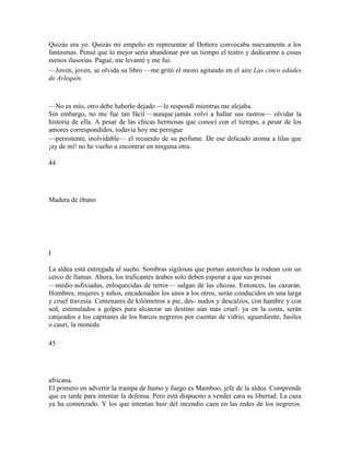 Quizás era yo. Quizás mi empeño en representar al Dottore convocaba nuevamente a los
fantasmas. Pensé que lo mejor sería abandonar por un tiempo el teatro y dedicarme a cosas
menos ilusorias. Pagué, me levanté y me fui.
—Joven, joven, se olvida su libro —me gritó el mozo agitando en el aire Las cinco edades
de Arlequín.
—No es mío, otro debe haberlo dejado —le respondí mientras me alejaba.
Sin embargo, no me fue tan fácil —aunque jamás volví a hallar sus rastros— olvidar la
historia de ella. A pesar de las chicas hermosas que conocí con el tiempo, a pesar de los
amores correspondidos, todavía hoy me persigue
—persistente, inolvidable— el recuerdo de su perfume. De ese delicado aroma a lilas que
¡ay de mí! no he vuelto a encontrar en ninguna otra.
44
Madera de ébano
I
La aldea está entregada al sueño. Sombras sigilosas que portan antorchas la rodean con un
cerco de llamas. Ahora, los traficantes árabes solo deben esperar a que sus presas
—medio asfixiadas, enloquecidas de terror— salgan de las chozas. Entonces, las cazarán.
Hombres, mujeres y niños, encadenados los unos a los otros, serán conducidos en una larga
y cruel travesía. Centenares de kilómetros a pie, des- nudos y descalzos, con hambre y con
sed, estimulados a golpes para alcanzar un destino aún más cruel: ya en la costa, serán
canjeados a los capitanes de los barcos negreros por cuentas de vidrio, aguardiente, fusiles
o cauri, la moneda
45
africana.
El primero en advertir la trampa de humo y fuego es Mamboo, jefe de la aldea. Comprende
que es tarde para intentar la defensa. Pero está dispuesto a vender cara su libertad. La caza
ya ha comenzado. Y los que intentan huir del incendio caen en las redes de los negreros.
 